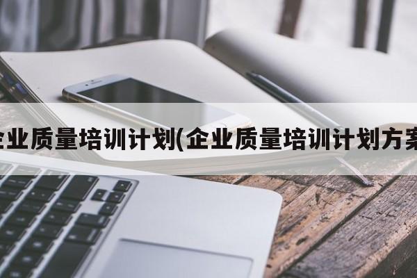 企业质量培训计划(企业质量培训计划方案)